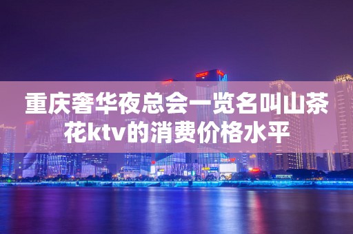 重庆奢华夜总会一览名叫山茶花ktv的消费价格水平