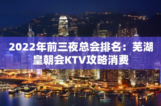 2022年前三夜总会排名：芜湖皇朝会KTV攻略消费
