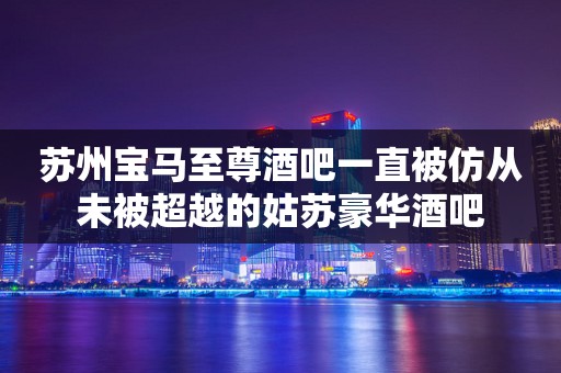 苏州宝马至尊酒吧一直被仿从未被超越的姑苏豪华酒吧