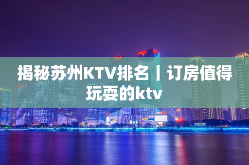 揭秘苏州KTV排名丨订房值得玩耍的ktv