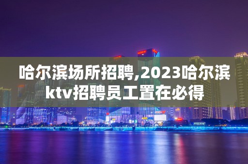 哈尔滨场所招聘,2023哈尔滨ktv招聘员工置在必得