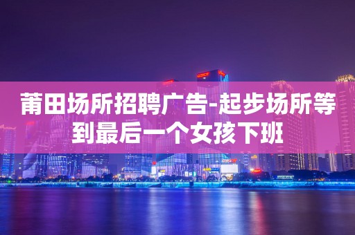 莆田场所招聘广告-起步场所等到最后一个女孩下班