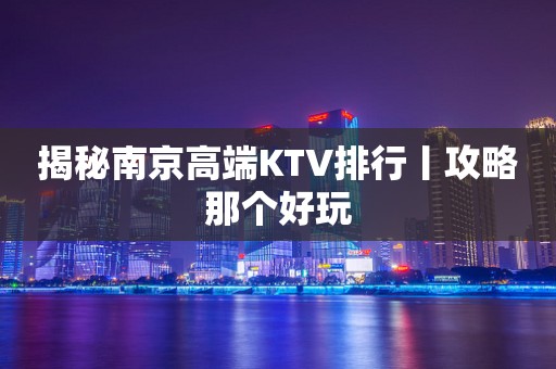 揭秘﻿南京高端KTV排行丨攻略那个好玩