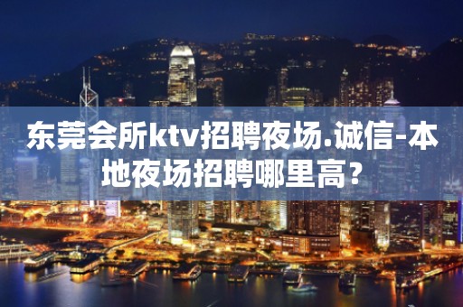 东莞会所ktv招聘夜场.诚信-本地夜场招聘哪里高？