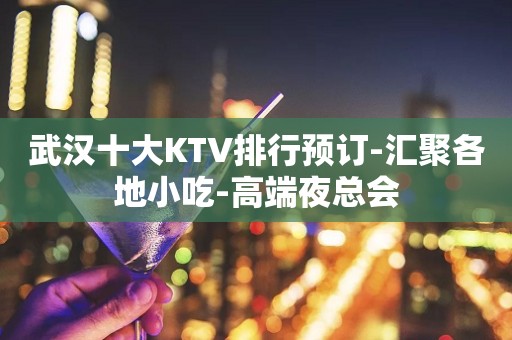 武汉十大KTV排行预订-汇聚各地小吃-高端夜总会