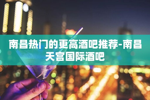 南昌热门的更高酒吧推荐-南昌天宫国际酒吧