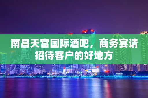 南昌天宫国际酒吧，商务宴请招待客户的好地方