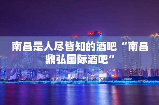 南昌是人尽皆知的酒吧“南昌鼎弘国际酒吧”