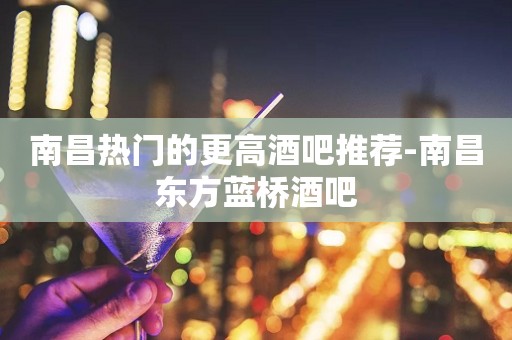 南昌热门的更高酒吧推荐-南昌东方蓝桥酒吧