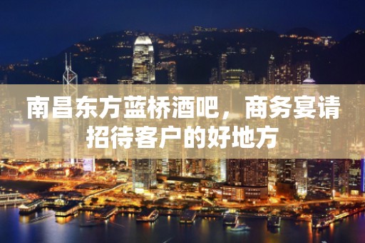 南昌东方蓝桥酒吧，商务宴请招待客户的好地方