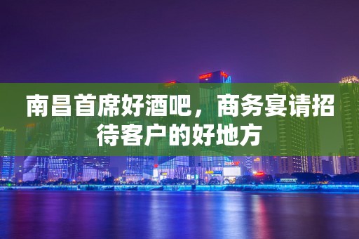 南昌首席好酒吧，商务宴请招待客户的好地方
