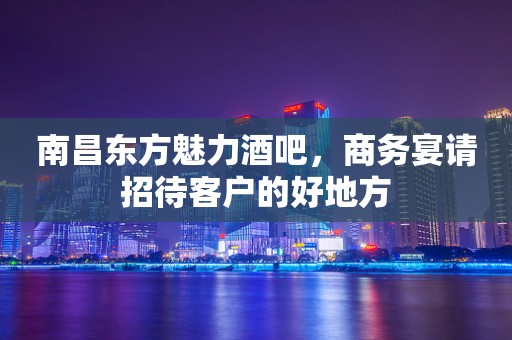 南昌东方魅力酒吧，商务宴请招待客户的好地方