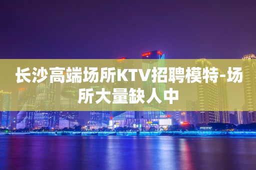 长沙高端场所KTV招聘模特-场所大量缺人中