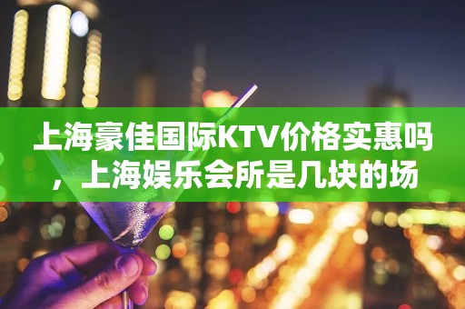 上海豪佳国际KTV价格实惠吗，上海娱乐会所是几块的场