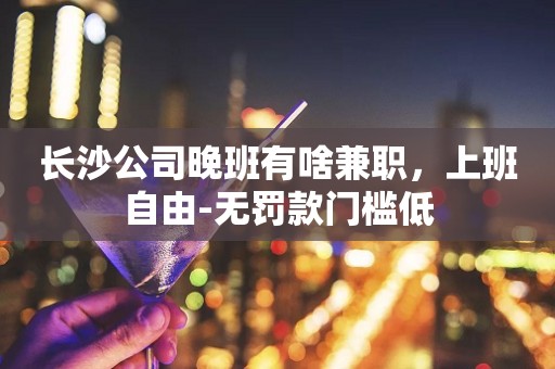 长沙公司晚班有啥兼职，上班自由-无罚款门槛低