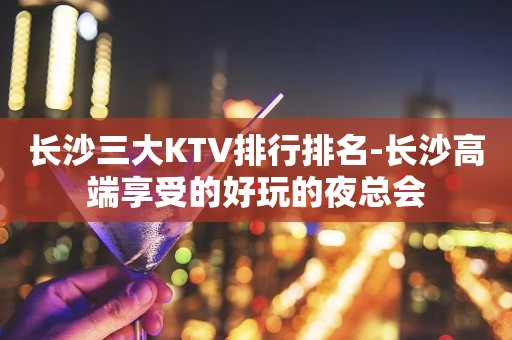 长沙三大KTV排行排名-长沙高端享受的好玩的夜总会