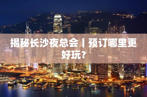 揭秘长沙夜总会丨预订哪里更好玩？
