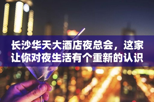 长沙华天大酒店夜总会，这家让你对夜生活有个重新的认识