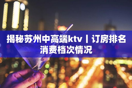 揭秘苏州中高端ktv丨订房排名消费档次情况