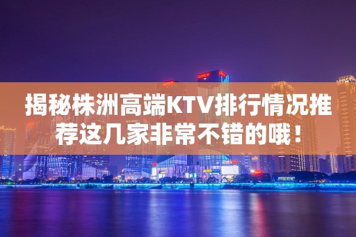 揭秘株洲高端KTV排行情况推荐这几家非常不错的哦！