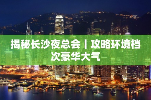 揭秘长沙夜总会丨攻略环境档次豪华大气