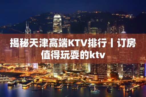 揭秘天津高端KTV排行丨订房值得玩耍的ktv