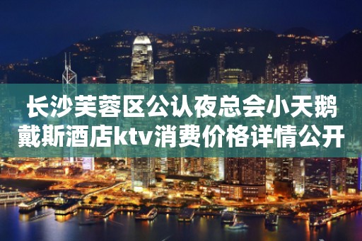 长沙芙蓉区公认夜总会小天鹅戴斯酒店ktv消费价格详情公开