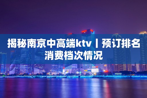 揭秘﻿南京中高端ktv丨预订排名消费档次情况