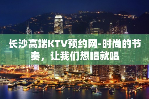 长沙高端KTV预约网-时尚的节奏，让我们想唱就唱