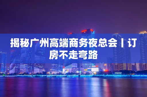 揭秘广州高端商务夜总会丨订房不走弯路