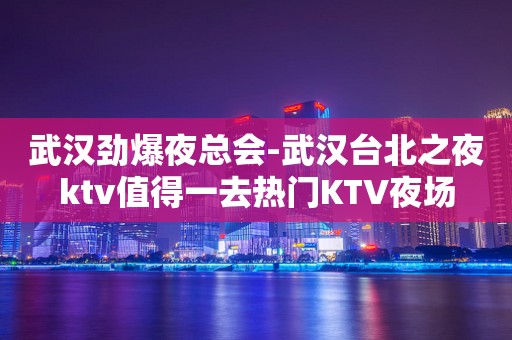 武汉劲爆夜总会-武汉台北之夜ktv值得一去热门KTV夜场