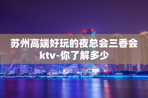 苏州高端好玩的夜总会三香会ktv-你了解多少