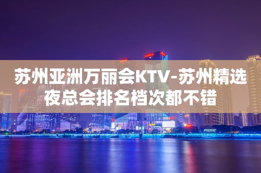 苏州亚洲万丽会KTV-苏州精选夜总会排名档次都不错