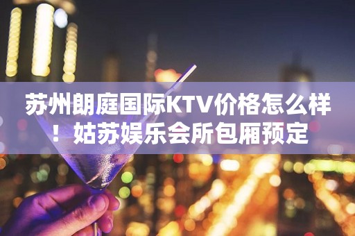 苏州朗庭国际KTV价格怎么样！姑苏娱乐会所包厢预定