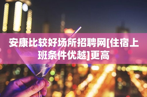 安康比较好场所招聘网[住宿上班条件优越]更高
