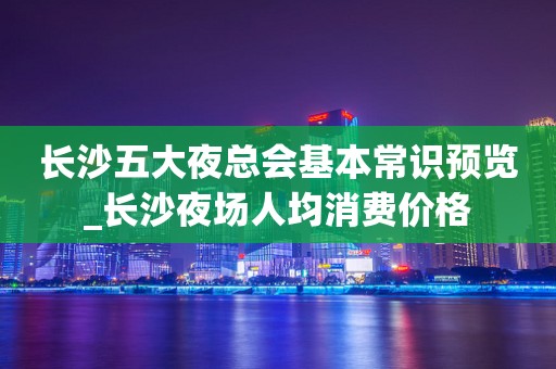 长沙五大夜总会基本常识预览_长沙夜场人均消费价格