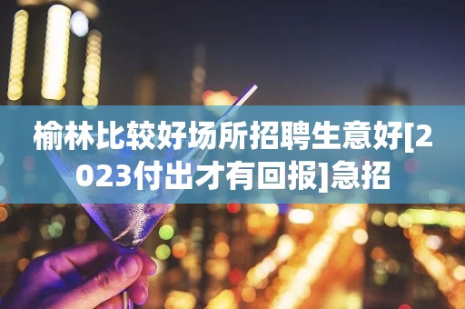 榆林比较好场所招聘生意好[2023付出才有回报]急招