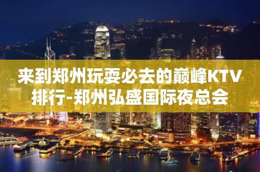 来到郑州玩耍必去的巅峰KTV排行-郑州弘盛国际夜总会