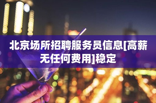 北京场所招聘服务员信息[高薪无任何费用]稳定