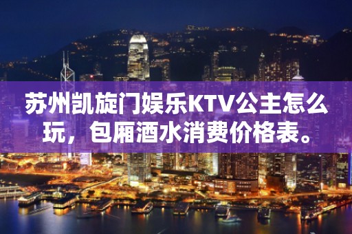 苏州凯旋门娱乐KTV公主怎么玩，包厢酒水消费价格表。