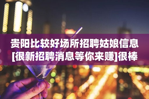 贵阳比较好场所招聘姑娘信息[很新招聘消息等你来赚]很棒