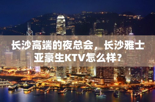长沙高端的夜总会，长沙雅士亚豪生KTV怎么样？