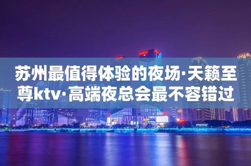 苏州最值得体验的夜场·天籁至尊ktv·高端夜总会最不容错过