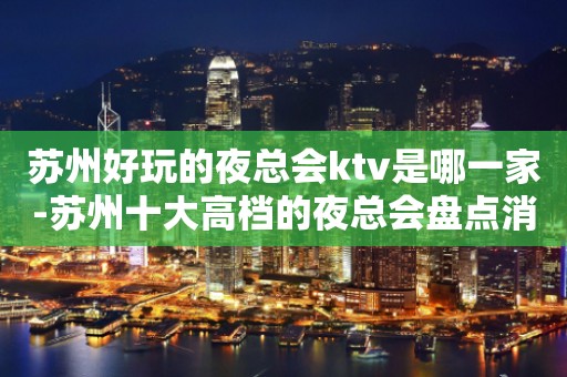 苏州好玩的夜总会ktv是哪一家-苏州十大高档的夜总会盘点消费攻略