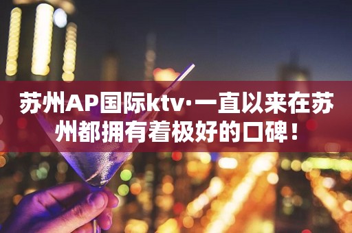 苏州AP国际ktv·一直以来在苏州都拥有着极好的口碑！