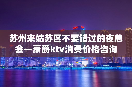 苏州来姑苏区不要错过的夜总会—豪爵ktv消费价格咨询