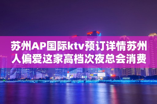 苏州AP国际ktv预订详情苏州人偏爱这家高档次夜总会消费如何