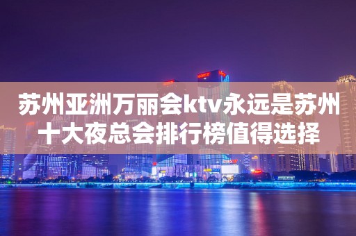 苏州亚洲万丽会ktv永远是苏州十大夜总会排行榜值得选择
