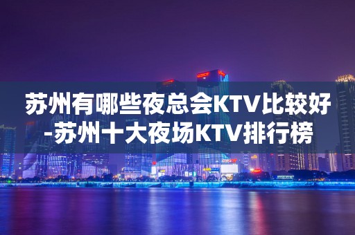 苏州有哪些夜总会KTV比较好-苏州十大夜场KTV排行榜