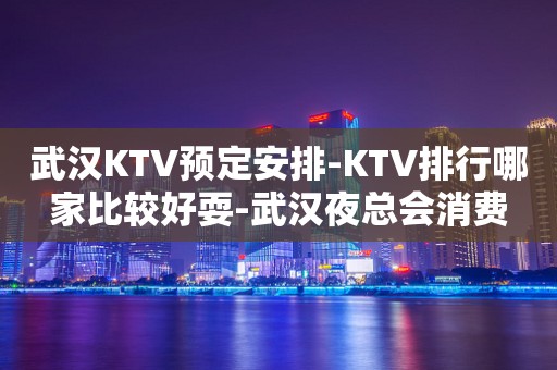 武汉KTV预定安排-KTV排行哪家比较好耍-武汉夜总会消费